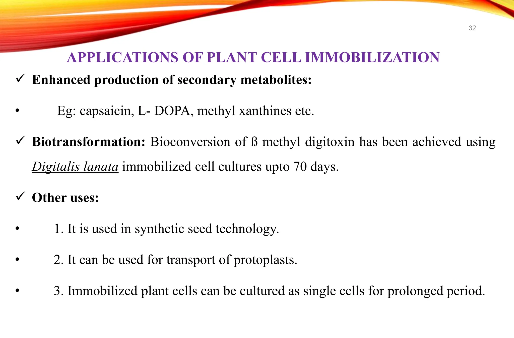 APPLICATIONS OF PLANT CELL IMMOBILIZATION
 Enhanced production of secondary metabolites:
• Eg: capsaicin, L- DOPA, methyl xanthines etc.
 Biotransformation: Bioconversion of ß methyl digitoxin has been achieved using
Digitalis lanata immobilized cell cultures upto 70 days.
 Other uses:
• 1. It is used in synthetic seed technology.
• 2. It can be used for transport of protoplasts.
• 3. Immobilized plant cells can be cultured as single cells for prolonged period.
32
 