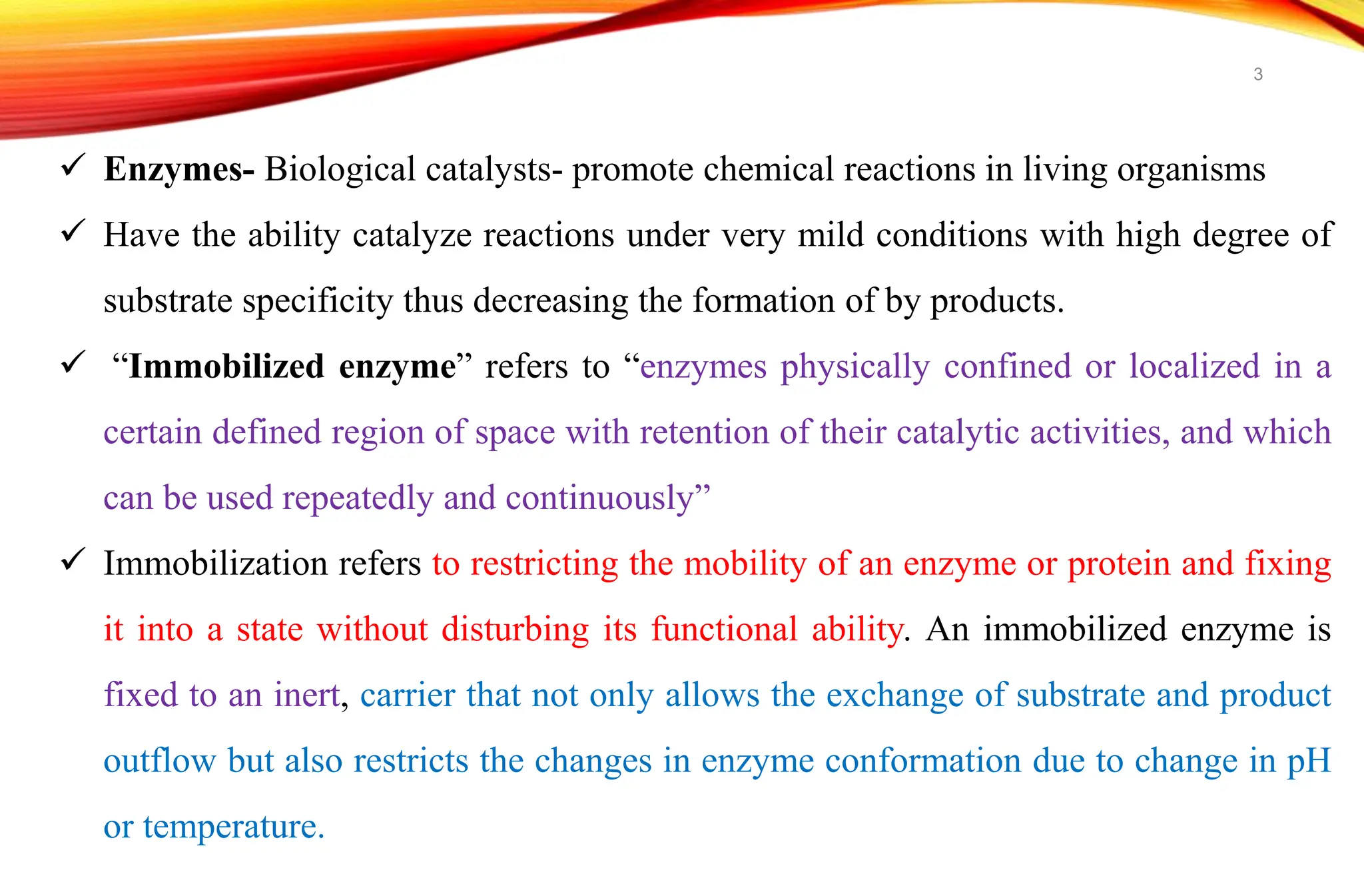  Enzymes- Biological catalysts- promote chemical reactions in living organisms
 Have the ability catalyze reactions under very mild conditions with high degree of
substrate specificity thus decreasing the formation of by products.
 “Immobilized enzyme” refers to “enzymes physically confined or localized in a
certain defined region of space with retention of their catalytic activities, and which
can be used repeatedly and continuously”
 Immobilization refers to restricting the mobility of an enzyme or protein and fixing
it into a state without disturbing its functional ability. An immobilized enzyme is
fixed to an inert, carrier that not only allows the exchange of substrate and product
outflow but also restricts the changes in enzyme conformation due to change in pH
or temperature.
3
 