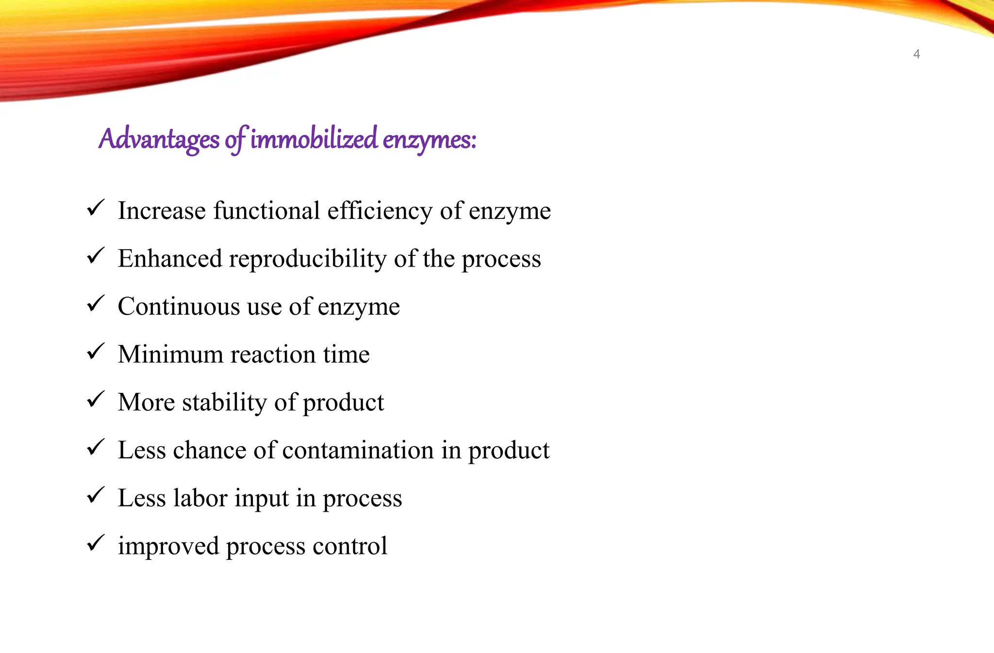 Advantages of immobilizedenzymes:
 Increase functional efficiency of enzyme
 Enhanced reproducibility of the process
 Continuous use of enzyme
 Minimum reaction time
 More stability of product
 Less chance of contamination in product
 Less labor input in process
 improved process control
4
 