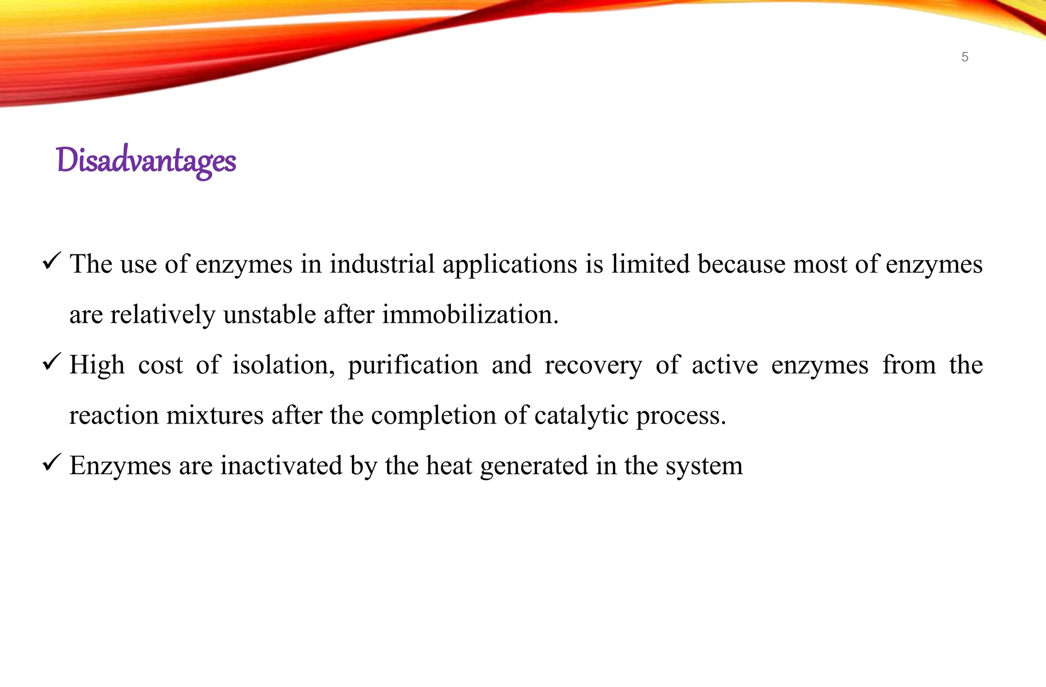  The use of enzymes in industrial applications is limited because most of enzymes
are relatively unstable after immobilization.
 High cost of isolation, purification and recovery of active enzymes from the
reaction mixtures after the completion of catalytic process.
 Enzymes are inactivated by the heat generated in the system
Disadvantages
5
 