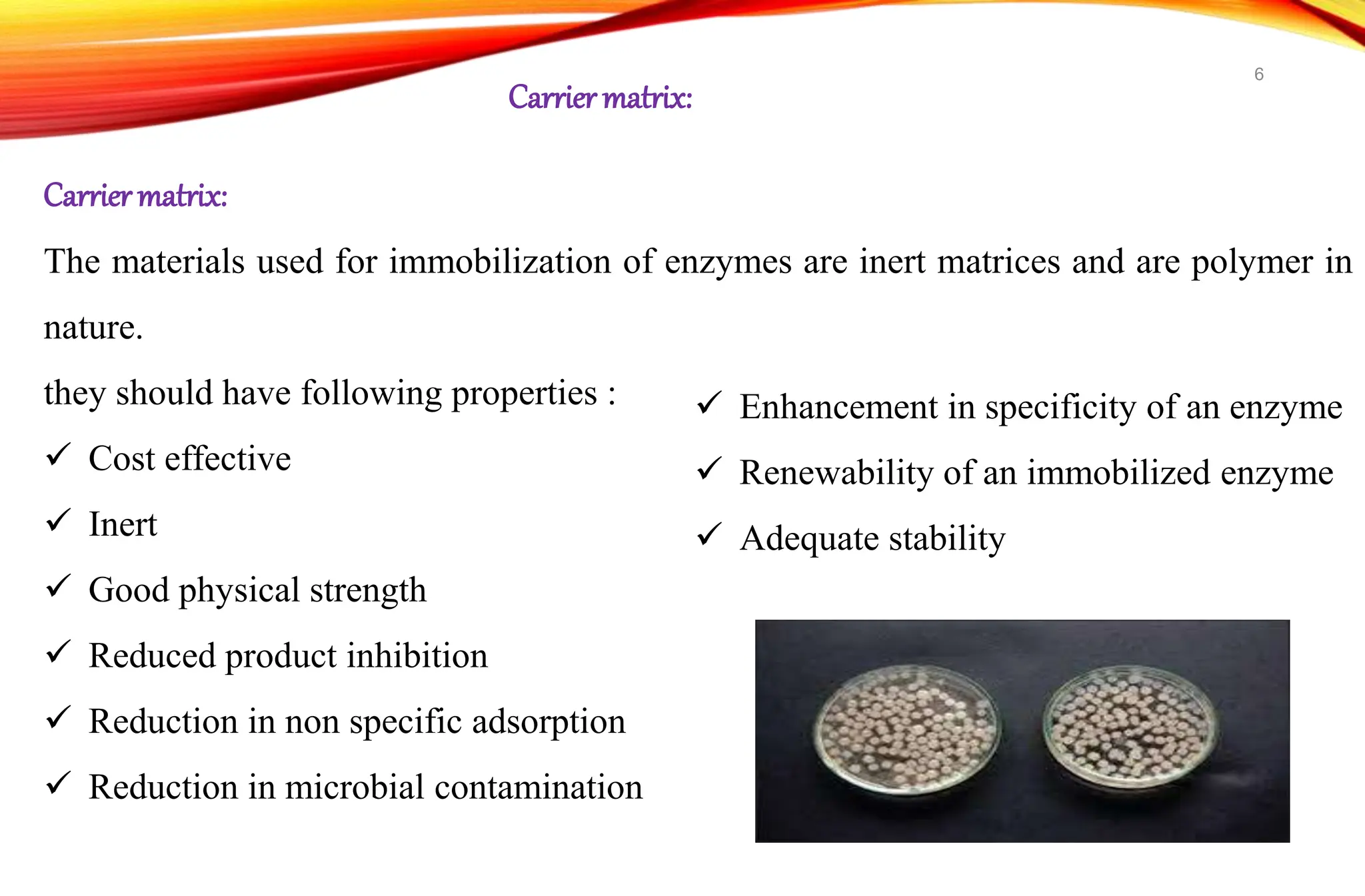 Carriermatrix:
The materials used for immobilization of enzymes are inert matrices and are polymer in
nature.
they should have following properties :
 Cost effective
 Inert
 Good physical strength
 Reduced product inhibition
 Reduction in non specific adsorption
 Reduction in microbial contamination
Carrier matrix:
 Enhancement in specificity of an enzyme
 Renewability of an immobilized enzyme
 Adequate stability
6
 