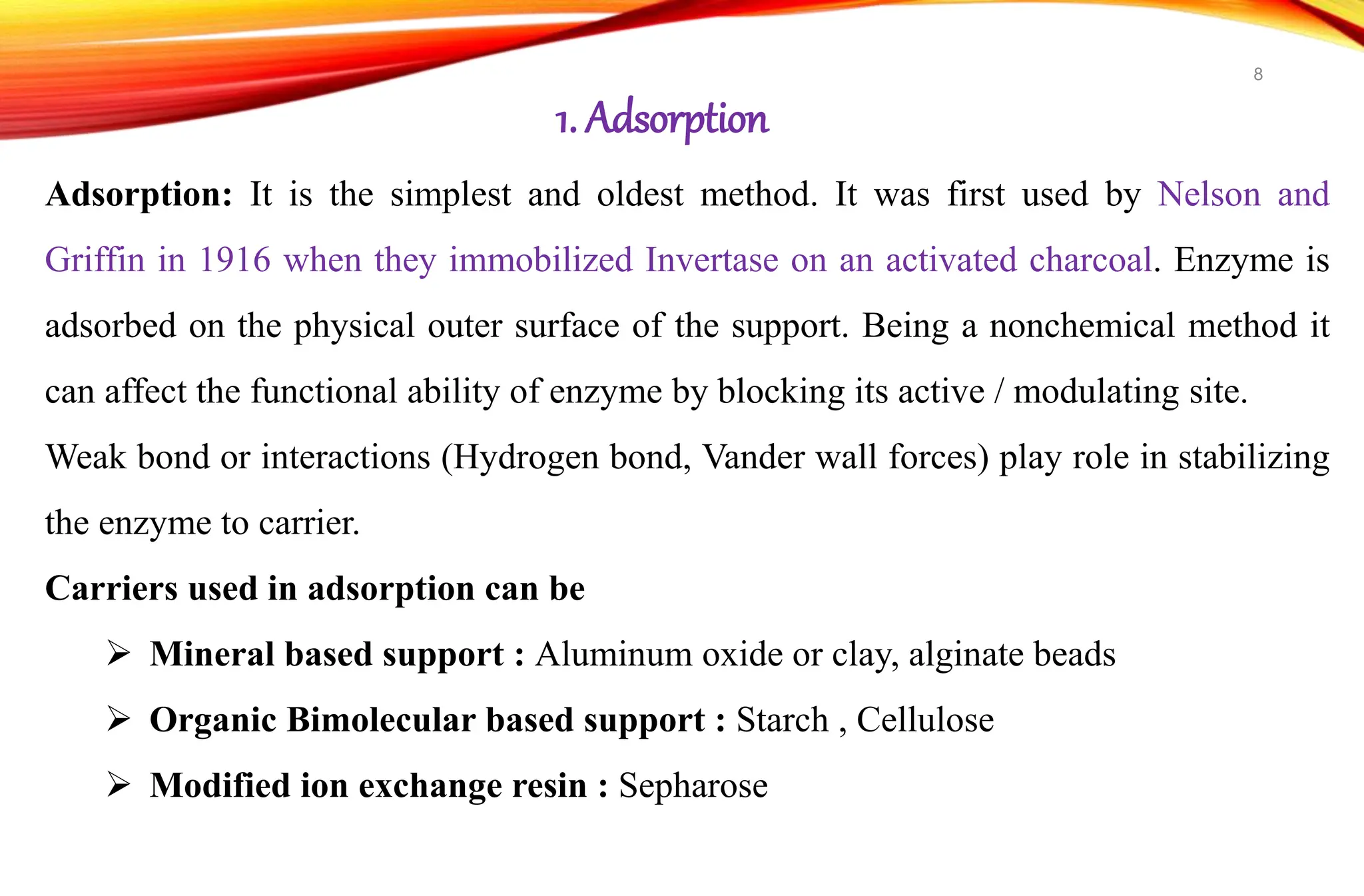 Adsorption: It is the simplest and oldest method. It was first used by Nelson and
Griffin in 1916 when they immobilized Invertase on an activated charcoal. Enzyme is
adsorbed on the physical outer surface of the support. Being a nonchemical method it
can affect the functional ability of enzyme by blocking its active / modulating site.
Weak bond or interactions (Hydrogen bond, Vander wall forces) play role in stabilizing
the enzyme to carrier.
Carriers used in adsorption can be
 Mineral based support : Aluminum oxide or clay, alginate beads
 Organic Bimolecular based support : Starch , Cellulose
 Modified ion exchange resin : Sepharose
1. Adsorption
8
 