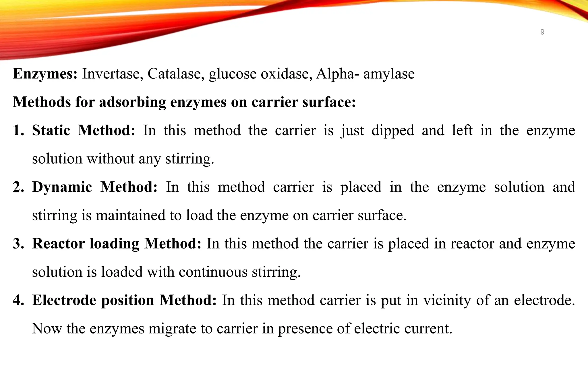 Enzymes: Invertase, Catalase, glucose oxidase, Alpha- amylase
Methods for adsorbing enzymes on carrier surface:
1. Static Method: In this method the carrier is just dipped and left in the enzyme
solution without any stirring.
2. Dynamic Method: In this method carrier is placed in the enzyme solution and
stirring is maintained to load the enzyme on carrier surface.
3. Reactor loading Method: In this method the carrier is placed in reactor and enzyme
solution is loaded with continuous stirring.
4. Electrode position Method: In this method carrier is put in vicinity of an electrode.
Now the enzymes migrate to carrier in presence of electric current.
9
 