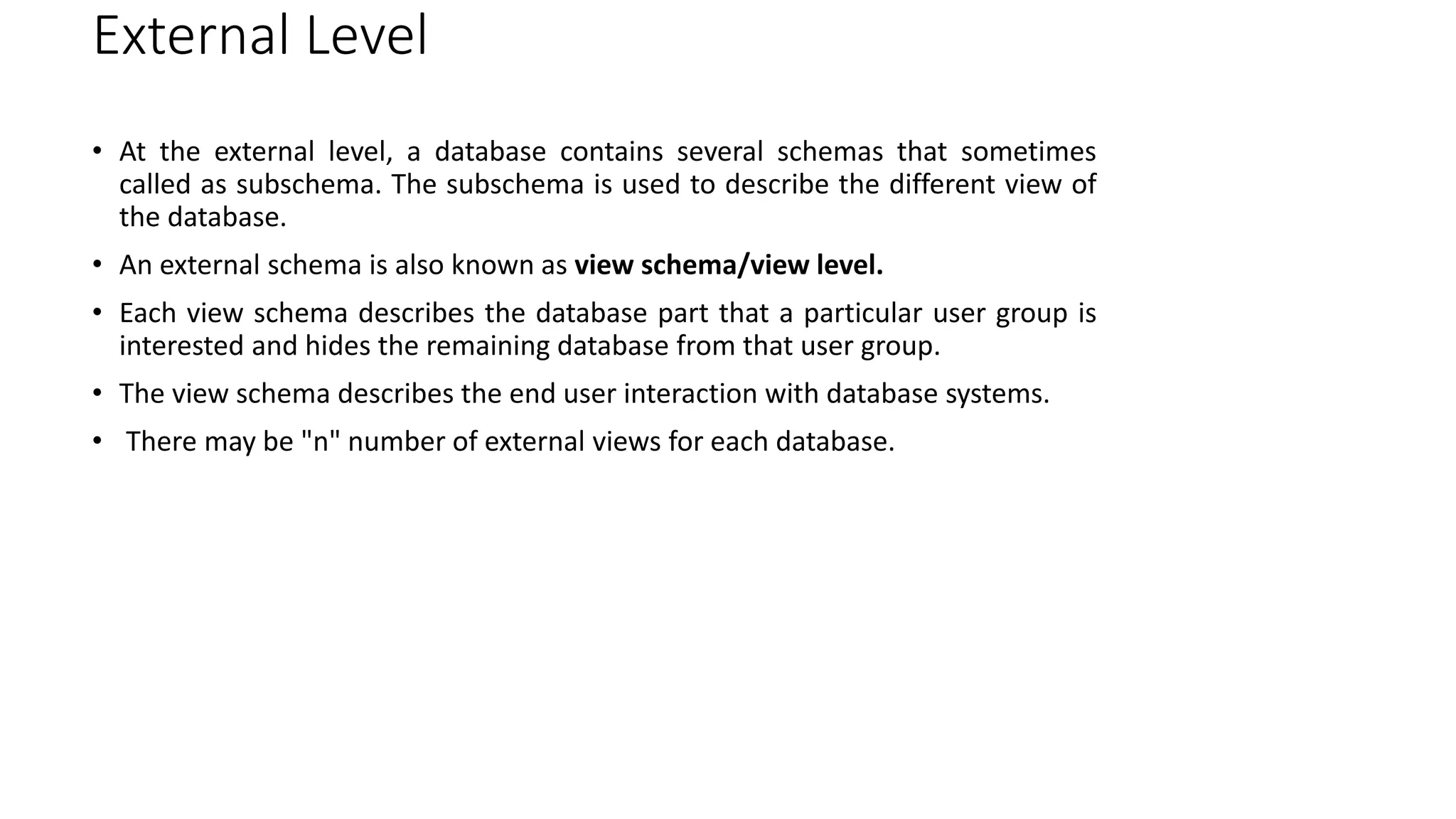 External Level
• At the external level, a database contains several schemas that sometimes
called as subschema. The subschema is used to describe the different view of
the database.
• An external schema is also known as view schema/view level.
• Each view schema describes the database part that a particular user group is
interested and hides the remaining database from that user group.
• The view schema describes the end user interaction with database systems.
• There may be "n" number of external views for each database.
 