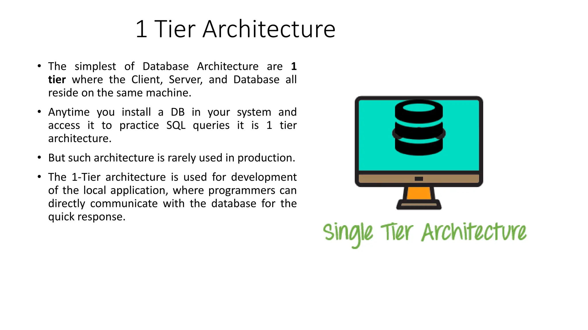 1 Tier Architecture
• The simplest of Database Architecture are 1
tier where the Client, Server, and Database all
reside on the same machine.
• Anytime you install a DB in your system and
access it to practice SQL queries it is 1 tier
architecture.
• But such architecture is rarely used in production.
• The 1-Tier architecture is used for development
of the local application, where programmers can
directly communicate with the database for the
quick response.
 