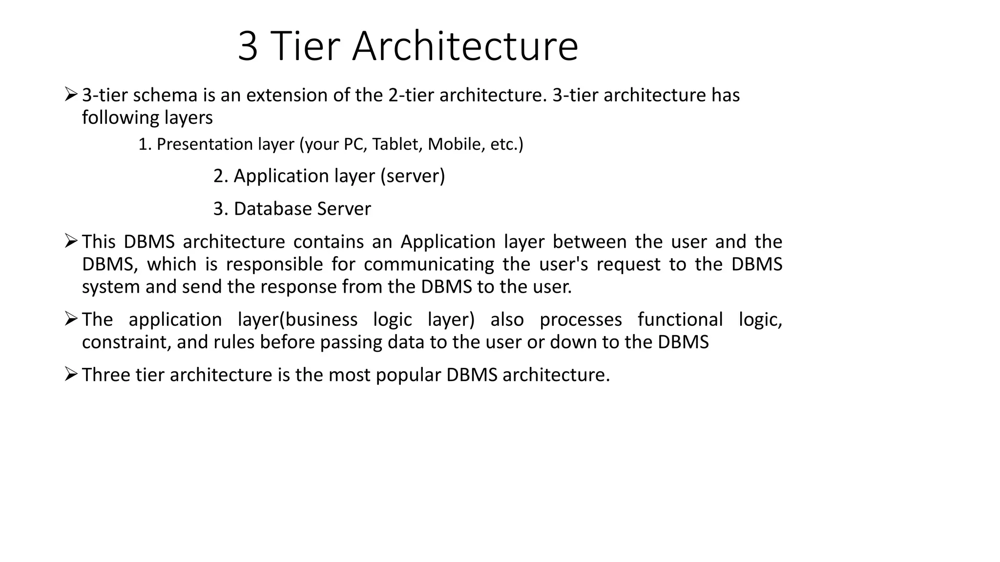 3 Tier Architecture
3-tier schema is an extension of the 2-tier architecture. 3-tier architecture has
following layers
1. Presentation layer (your PC, Tablet, Mobile, etc.)
2. Application layer (server)
3. Database Server
This DBMS architecture contains an Application layer between the user and the
DBMS, which is responsible for communicating the user's request to the DBMS
system and send the response from the DBMS to the user.
The application layer(business logic layer) also processes functional logic,
constraint, and rules before passing data to the user or down to the DBMS
Three tier architecture is the most popular DBMS architecture.
 