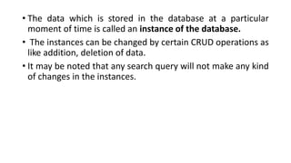 • The data which is stored in the database at a particular
moment of time is called an instance of the database.
• The instances can be changed by certain CRUD operations as
like addition, deletion of data.
• It may be noted that any search query will not make any kind
of changes in the instances.
 