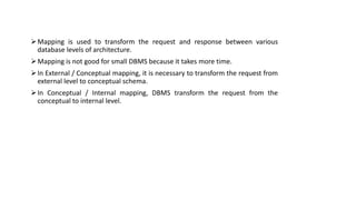 Mapping is used to transform the request and response between various
database levels of architecture.
Mapping is not good for small DBMS because it takes more time.
In External / Conceptual mapping, it is necessary to transform the request from
external level to conceptual schema.
In Conceptual / Internal mapping, DBMS transform the request from the
conceptual to internal level.
 