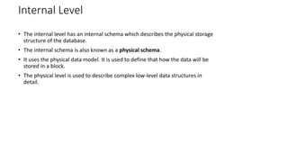 Internal Level
• The internal level has an internal schema which describes the physical storage
structure of the database.
• The internal schema is also known as a physical schema.
• It uses the physical data model. It is used to define that how the data will be
stored in a block.
• The physical level is used to describe complex low-level data structures in
detail.
 