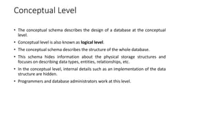 Conceptual Level
• The conceptual schema describes the design of a database at the conceptual
level.
• Conceptual level is also known as logical level.
• The conceptual schema describes the structure of the whole database.
• This schema hides information about the physical storage structures and
focuses on describing data types, entities, relationships, etc.
• In the conceptual level, internal details such as an implementation of the data
structure are hidden.
• Programmers and database administrators work at this level.
 