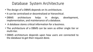Database System Architecture
• The design of a DBMS depends on its architecture.
• It can be centralized or decentralized or hierarchical.
• DBMS architecture helps in design, development,
implementation, and maintenance of a database.
• A database stores critical information for a business.
• The architecture of a DBMS can be seen as either single tier or
multi-tier.
• DBMS architecture depends upon how users are connected to
the database to get their request done.
 