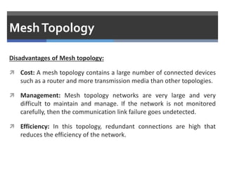 MeshTopology
Disadvantages of Mesh topology:
 Cost: A mesh topology contains a large number of connected devices
such as a router and more transmission media than other topologies.
 Management: Mesh topology networks are very large and very
difficult to maintain and manage. If the network is not monitored
carefully, then the communication link failure goes undetected.
 Efficiency: In this topology, redundant connections are high that
reduces the efficiency of the network.
 