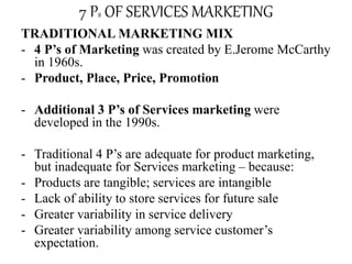 7 Ps OF SERVICES MARKETING
TRADITIONAL MARKETING MIX
- 4 P’s of Marketing was created by E.Jerome McCarthy
in 1960s.
- Product, Place, Price, Promotion
- Additional 3 P’s of Services marketing were
developed in the 1990s.
- Traditional 4 P’s are adequate for product marketing,
but inadequate for Services marketing – because:
- Products are tangible; services are intangible
- Lack of ability to store services for future sale
- Greater variability in service delivery
- Greater variability among service customer’s
expectation.
 
