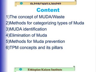 Content
1)The concept of MUDA/Waste
2)Methods for categorizing types of Muda
3)MUDA identification
4)Elimination of Muda
5)Methods for Muda prevention
6)TPM concepts and its pillars
 