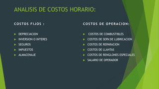 ANALISIS DE COSTOS HORARIO:
COSTOS FIJOS :
 DEPRECIACION
 INVERSION O INTERES
 SEGUROS
 IMPUESTOS
 ALMACENAJE
COSTOS DE OPERACION:
 COSTOS DE COMBUSTIBLES
 COSTOS DE SERV.DE LUBRICACION
 COSTOS DE REPARACION
 COSTOS DE LLANTAS
 COSTOS DE RENGLONES ESPECIALES
 SALARIO DE OPERADOR
 