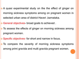  A quasi experimental study on the the effect of ginger on
morning sickness symptoms among on pregnant women in
selected urban area of district Haveri ,karnataka.
 General objectives- broad goals to achieved .
 To assess the effects of ginger on morning sickness among
pregnant women.
 Specific objectives- for short and narrow in focus.
 To compare the severity of morning sickness symptoms
among primi gravida and multi gravida pregnant women.
 