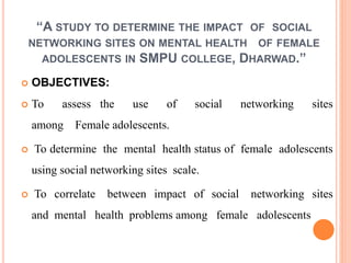 “A STUDY TO DETERMINE THE IMPACT OF SOCIAL
NETWORKING SITES ON MENTAL HEALTH OF FEMALE
ADOLESCENTS IN SMPU COLLEGE, DHARWAD.”
 OBJECTIVES:
 To assess the use of social networking sites
among Female adolescents.
 To determine the mental health status of female adolescents
using social networking sites scale.
 To correlate between impact of social networking sites
and mental health problems among female adolescents
 