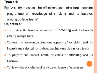 Thesis 1:
Eg: “A study to assess the effectiveness of structural teaching
programme on knowledge of smoking and its hazards
among college teens”
Objectives:
 To pre-test the level of awareness of smoking and its hazards
among college teens
 To test the association between aspects of smoking and its
hazards and selected socio-demographic variables among teens.
 To prepare and impact health education of smoking and its
hazards.
 To determine the relationship between degree of awareness
 