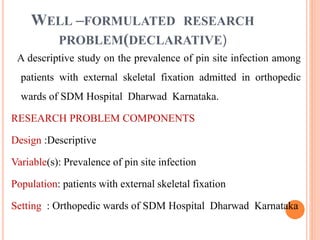 WELL –FORMULATED RESEARCH
PROBLEM(DECLARATIVE)
A descriptive study on the prevalence of pin site infection among
patients with external skeletal fixation admitted in orthopedic
wards of SDM Hospital Dharwad Karnataka.
RESEARCH PROBLEM COMPONENTS
Design :Descriptive
Variable(s): Prevalence of pin site infection
Population: patients with external skeletal fixation
Setting : Orthopedic wards of SDM Hospital Dharwad Karnataka
 