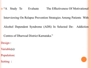  “A Study To Evaluate The Effectiveness Of Motivational
Interviewing On Relapse Prevention Strategies Among Patients With
Alcohol Dependent Syndrome (ADS) In Selected De- Addiction
Centres of Dharwad District Karnataka.”
Design :
Variable(s):
Population:
Setting :
 