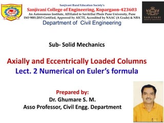 Sub- Solid Mechanics
Axially and Eccentrically Loaded Columns
Lect. 2 Numerical on Euler’s formula
Sanjivani Rural Education Society’s
Sanjivani College of Engineering, Kopargaon-423603
An Autonomous Institute, Affiliated to Savitribai Phule Pune University, Pune
ISO 9001:2015 Certified, Approved by AICTE, Accredited by NAAC (A Grade) & NBA
Department of Civil Engineering
Prepared by:
Dr. Ghumare S. M.
Asso Professor, Civil Engg. Department
 