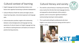 Cultural context of learning
• English language learning and teaching involves more
factors than cognitive functioning or phonetic development.
• Cultural influence of both the native and target cultures
impact learning styles, instructional approach and language
skills.
• Cultural education provides insight to the relationship
between cultural backgrounds and language learning;
awareness of cultural impacts on English language learning
can influence coaching decisions and lead to an increase in
positive learning outcomes.
• The need for cultural literacy in teaching and coaching
arises mainly from the fact that most language learners,
not exposed to cultural elements of the society in
question, seem to encounter significant hardship in
communicating meaning to native speakers.
• This is particularly telling for professionals who learn
English in one cultural and social setting and then work in
another setting.
Cultural literacy and society
 