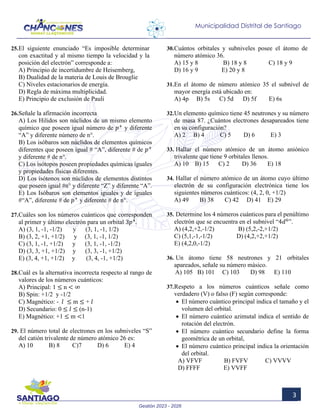 Gestión 2023 - 2026
3
Municipalidad Distrital de Santiago
25.El siguiente enunciado “Es imposible determinar
con exactitud y al mismo tiempo la velocidad y la
posición del electrón” corresponde a:
A) Principio de incertidumbre de Heisemberg,
B) Dualidad de la materia de Louis de Brouglie
C) Niveles estacionarios de energía.
D) Regla de máxima multiplicidad.
E) Principio de exclusión de Pauli
26.Señale la afirmación incorrecta
A) Los Hilidos son núclidos de un mismo elemento
químico que poseen igual número de 𝑝𝑝+
y diferente
“A” y diferente número de n°.
B) Los isóbaros son núclidos de elementos químicos
diferentes que poseen igual # “A”, diferente # de 𝑝𝑝+
y diferente # de n°.
C) Los isótopos poseen propiedades químicas iguales
y propiedades físicas diferentes.
D) Los isótonos son núclidos de elementos distintos
que poseen igual #n° y diferente “Z” y diferente “A”.
E) Los Isóbaros son elementos iguales y de iguales
#“A”, diferente # de 𝑝𝑝+
y diferente # de n°.
27.Cuáles son los números cuánticos que corresponden
al primer y último electrón para un orbital 3𝑝𝑝4
.
A) (3, 1, -1, -1/2) y (3, 1, -1, 1/2)
B) (3, 2, +1, +1/2) y (3, 1, -1, 1/2)
C) (3, 1, -1, +1/2) y (3, 1, -1, -1/2)
D) (3, 3, +1, +1/2) y (3, 3, -1, +1/2)
E) (3, 4, +1, +1/2) y (3, 4, -1, +1/2)
28.Cuál es la alternativa incorrecta respecto al rango de
valores de los números cuánticos:
A) Principal: 1 ≤ n < ∞
B) Spin: +1/2 y -1/2
C) Magnético: - 𝑙𝑙 ≤ m ≤ + 𝑙𝑙
D) Secundario: 0 ≤ 𝑙𝑙 ≤ (n-1)
E) Magnético: +1 ≤ m <1
29. El número total de electrones en los subniveles “S”
del catión trivalente de número atómico 26 es:
A) 10 B) 8 C)7 D) 6 E) 4
30.Cuántos orbitales y subniveles posee el átomo de
número atómico 36.
A) 15 y 8 B) 18 y 8 C) 18 y 9
D) 16 y 9 E) 20 y 8
31.En el átomo de número atómico 35 el subnivel de
mayor energía está ubicado en:
A) 4p B) 5s C) 5d D) 5f E) 6s
32.Un elemento químico tiene 45 neutrones y su número
de masa 87. ¿Cuántos electrones desapareados tiene
en su configuración?
A) 2 B) 4 C) 5 D) 6 E) 3
33. Hallar el número atómico de un átomo aniónico
trivalente que tiene 9 orbitales llenos.
A) 10 B) 15 C) 2 D) 36 E) 18
34. Hallar el número atómico de un átomo cuyo último
electrón de su configuración electrónica tiene los
siguientes números cuánticos: (4, 2, 0, +1/2)
A) 49 B) 38 C) 42 D) 41 E) 29
35. Determine los 4 números cuánticos para el penúltimo
electrón que se encuentra en el subnivel “4𝑑𝑑6
”.
A) (4,2,+2,-1/2) B) (5,2,-2,+1/2)
C) (5,1,-1,-1/2) D) (4,2,+2,+1/2)
E) (4,2,0,-1/2)
36. Un átomo tiene 58 neutrones y 21 orbitales
apareados, señale su número másico.
A) 105 B) 101 C) 103 D) 98 E) 110
37.Respeto a los números cuánticos señale como
verdadero (V) o falso (F) según corresponde:
• El número cuántico principal indica el tamaño y el
volumen del orbital.
• El número cuántico azimutal indica el sentido de
rotación del electrón.
• El número cuántico secundario define la forma
geométrica de un orbital,
• El número cuántico principal indica la orientación
del orbital.
A) VFVF B) FVFV C) VVVV
D) FFFF E) VVFF
 