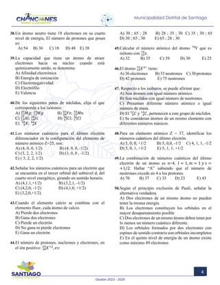 Gestión 2023 - 2026
4
Municipalidad Distrital de Santiago
38.Un átomo neutro tiene 18 electrones en su cuarto
nivel de energía, El número de protones que posee
es:
A) 54 B) 36 C) 18 D) 48 E) 38
39.La capacidad que tiene un átomo de atraer
electrones hacia su núcleo cuando está
químicamente unido, se denomina:
A) Afinidad electrónica
B) Energía de ionización
C) Electronegatividad
D) Electrófilo
E) Valencia
40.De los siguientes pares de núclidos, elija el que
corresponda a los isótonos:
A) 𝑀𝑀𝑀𝑀
12
25
; 𝑀𝑀𝑀𝑀
12
24
B) 𝐹𝐹𝐹𝐹
26
55
; 𝑀𝑀𝑀𝑀
25
55
C) 𝐴𝐴𝐴𝐴
13
27
; 𝑆𝑆𝑆𝑆
14
28
D) 𝐶𝐶𝐶𝐶
17
36
; 𝐶𝐶𝐶𝐶
17
36
E) 𝑋𝑋
𝑧𝑧
30
; 𝑋𝑋
𝑧𝑧
34
41.Los números cuánticos para el último electrón
diferenciador en la configuración del elemento de
número atómico Z=25, son:
A) (4, 0, 0, 1/2) B) (4, 0, 0, -1/2)
C) (3, 2, 2, 1/2) D) (3, 0, 0 , -1/2)
E) ( 3, 2, 2, 1/2)
42.Señalar los números cuánticos para un electrón que
se encuentra en el tercer orbital del subnivel d, del
cuarto nivel energético, girando en sentido horario.
A) (4,1,1,+1/2) B) (3,2,1, -1/2)
C) (4,2,0, -1/2) D) (4,1,0, +1/2)
E) (3,2,0,+1/2)
43.Cuando el elemento calcio se combina con el
elemento fluor, cada átomo de calcio.
A) Pierde dos electrones
B) Gana dos electrones
C) Pierde un electrón
D) No gana ni pierde electrones
E) Gana un electrón
44.El número de protones, nucleones y electrones, en
el ión positivo: 𝑋𝑋+2
, 𝑒𝑒𝑒𝑒:
30
65
A) 30 ; 65 ; 28 B) 28 ; 35 ; 30 C) 35 ; 30 ; 65
D) 30 ; 65 ; 30 E) 65 ; 28 ; 30
45.Calcular el número atómico del átomo 70
Y que es
isótono con 𝑥𝑥
32
70
.
A) 32 B) 35 C) 39 D) 30 E) 25
46.El átomo 𝑋𝑋3−
33
75
tiene:
A) 36 electrones B) 33 neutrones C) 30 protones
D) 42 protones E) 75 neutrones
47. Respecto a los isóbaros, se puede afirmar que:
A) Son átomos con igual número atómico.
B) Son núclidos con igual número de neutrones.
C) Presentan diferente número atómico e igual
número de masa.
D) El 𝐶𝐶
6
12
y 𝐶𝐶
6
14
, pertenecen a este grupo de núclidos.
E) Se consideran átomos de un mismo elemento con
diferentes números másicos.
48.Para un elemento atómico Z = 37, identificar los
números cuánticos del último electrón.
A) 5, 0, 0, +1/2 B) 5, 0,0, -1/2 C) 4, 1, 1, -1/2
D) 5, 0, 1, +1/2 E) 5, 1, 1, +1/2
49.La combinación de números cuánticos del último
electrón de un átomo es n=4, 𝑙𝑙 = 1, 𝑚𝑚 = 1 𝑦𝑦 𝑠𝑠 =
+1/2. Hallar “A” sabiendo que el número de
neutrones excede en 4 a los protones.
A) 70 B) 37 C) 33 D) 23 E) 43
50.Según el principio exclusión de Pauli, señalar la
alternativa verdadera.
A) Dos electrones de un mismo átomo no pueden
tener la misma energía.
B) Los electrones constituyen los orbitales en el
mayor desapareamiento posible
C) Dos electrones de un mismo átomo deben tener por
lo menos un número cuántico diferente.
D) Los orbitales formados por dos electrones con
espines de sentido contrario son orbitales incompletos
E) En el quinto nivel de energía de un átomo existe
como máximo 49 electrones
 