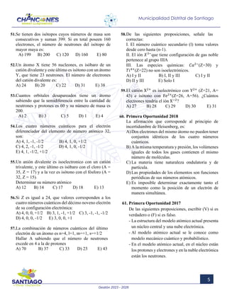 Gestión 2023 - 2026
5
Municipalidad Distrital de Santiago
51.Se tienen dos isótopos cuyos números de masa son
consecutivos y suman 399. Si en total poseen 160
electrones, el número de neutrones del isótopo de
mayor maya es:
A) 199 B) 200 C) 120 D) 160 E) 80
52.Un átomo X tiene 56 nucleones, es isóbaro de un
catión divalente y este último es isótono con un átomo
Y, que tiene 23 neutrones. El número de electrones
del catión divalente es:
A) 24 B) 20 C) 22 D) 31 E) 38
53.Cuantos orbitales desapareados tiene un átomo
sabiendo que la semidiferencia entre la cantidad de
neutrones y protones es 60 y su número de masa es
200.
A) 2 B) 3 C) 5 D) 1 E) 4
54.Los cuatro números cuánticos para el electrón
diferenciador del elemento de número atómico 32,
son:
A) 4, 1, -1, -1/2 B) 4, 1, 0, +1/2
C) 4, 2, -1, -1/2 D) 4, 1, 0, -1/2
E) 4, 1, -1/2, +1/2
55.Un anión divalente es isoelectronico con un catión
trivalente, y este último es isóbaro con el cloro (A =
35, Z = 17) y a la vez es isótono con el fósforo (A =
32, Z = 15).
Determinar su número atómico
A) 12 B) 14 C) 17 D) 18 E) 13
56.Si Z es igual a 24, que valores corresponden a los
cuatro números cuánticos del décimo noveno electrón
de su configuración electrónica:
A) 4, 0, 0, +1/2 B) 3, 1, -1, +1/2 C) 3, -1, -1, -1/2
D) 4, 0, 0, -1/2 E) 3, 0, 0, +1
57.La combinación de números cuánticos del último
electrón de un átomo es n=4, l=1, m=+1, s=+1/2
Hallar A sabiendo que el número de neutrones
excede en 4 a la de protones
A) 70 B) 37 C) 33 D) 23 E) 43
58.De las siguientes proposiciones, señale las
correctas:
I. El número cuántico secundario (l) toma valores
desde cero hasta (n-1).
II. El ión 𝑋𝑋3−
que tiene configuración de gas noble
pertenece al grupo IIIA
III. Las especies químicas: 𝐶𝐶𝐶𝐶2−
(Z=30) y
𝑇𝑇𝑇𝑇4+
(Z=22) no son isoelectrónicos.
A) I y II B) I, II y III C) I y II
D) II y III E) Solo I
59.El catión X2+
es isolectrónico con Y2+
(Z=21, A=
43) e isótono con Fe2+
(Z=26, A=56). ¿Cuántos
electrones tendría el ión X−2
?
A) 27 B) 28 C) 29 D) 30 E) 31
60. Primera Oportunidad 2018
La afirmación que corresponde al principio de
incertidumbre de Heisenberg, es:
A)Dos electrones del mismo átomo no pueden tener
conjuntos idénticos de los cuatro números
cuánticos.
B) A la misma temperatura y presión, los volúmenes
iguales de todos los gases contienen el mismo
número de moléculas.
C) La materia tiene naturaleza ondulatoria y de
partícula.
D)Las propiedades de los elementos son funciones
periódicas de sus números atómicos.
E) Es imposible determinar exactamente tanto el
momento como la posición de un electrón de
manera simultánea.
61. Primera Oportunidad 2017
De las siguientes proposiciones, escribir (V) si es
verdadero o (F) si es falso.
- La estructura del modelo atómico actual presenta
un núcleo central y una nube electrónica.
- Al modelo atómico actual se le conoce como
modelo mecánico cuántico y probabilístico.
- En el modelo atómico actual, en el núcleo están
los protones y electrones y en la nuble electrónica
están los neutrones.
 