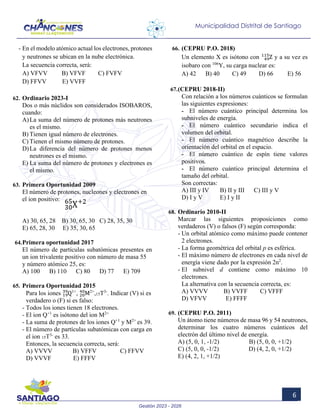 Gestión 2023 - 2026
6
Municipalidad Distrital de Santiago
- En el modelo atómico actual los electrones, protones
y neutrones se ubican en la nube electrónica.
La secuencia correcta, será:
A) VFVV B) VFVF C) FVFV
D) FFVV E) VVFF
62. Ordinario 2023-I
Dos o más núclidos son considerados ISOBAROS,
cuando:
A)La suma del número de protones más neutrones
es el mismo.
B) Tienen igual número de electrones.
C) Tienen el mismo número de protones.
D)La diferencia del número de protones menos
neutrones es el mismo.
E) La suma del número de protones y electrones es
el mismo.
63. Primera Oportunidad 2009
El número de protones, nucleones y electrones en
el ion positivo:
A) 30, 65, 28 B) 30, 65, 30 C) 28, 35, 30
E) 65, 28, 30 E) 35, 30, 65
64.Primera oportunidad 2017
El número de partículas subatómicas presentes en
un ion trivalente positivo con número de masa 55
y número atómico 25, es:
A) 100 B) 110 C) 80 D) 77 E) 709
65. Primera Oportunidad 2015
Para los iones Q
19
39 1+
, M
20
40 2+
,15T3-
. Indicar (V) si es
verdadero o (F) si es falso:
- Todos los iones tienen 18 electrones.
- El ion Q+1
es isótono del ion M2+
- La suma de protones de los iones Q+1
y M2+
es 39.
- El número de partículas subatómicas con carga en
el ion 15T3-
es 33.
Entonces, la secuencia correcta, será:
A) VVVV B) VFFV C) FFVV
D) VVVF E) FFFV
66. (CEPRU P.O. 2018)
Un elemento X es isótono con Z
49
115
y a su vez es
isobaro con 106
Y, su carga nuclear es:
A) 42 B) 40 C) 49 D) 66 E) 56
67.(CEPRU 2018-II)
Con relación a los números cuánticos se formulan
las siguientes expresiones:
- El número cuántico principal determina los
subniveles de energía.
- El número cuántico secundario indica el
volumen del orbital.
- El número cuántico magnético describe la
orientación del orbital en el espacio.
- El número cuántico de espín tiene valores
positivos.
- El número cuántico principal determina el
tamaño del orbital.
Son correctas:
A) III y IV B) II y III C) III y V
D) I y V E) I y II
68. Ordinario 2010-II
Marcar las siguientes proposiciones como
verdaderos (V) o falsos (F) según corresponda:
- Un orbital atómico como máximo puede contener
2 electrones.
- La forma geométrica del orbital p es esférica.
- El máximo número de electrones en cada nivel de
energía viene dado por la expresión 2n2
.
- El subnivel d contiene como máximo 10
electrones.
La alternativa con la secuencia correcta, es:
A) VVVV B) VVFF C) VFFF
D) VFVV E) FFFF
69. (CEPRU P.O. 2011)
Un átomo tiene números de masa 96 y 54 neutrones,
determinar los cuatro números cuánticos del
electrón del último nivel de energía.
A) (5, 0, 1, -1/2) B) (5, 0, 0, +1/2)
C) (5, 0, 0, -1/2) D) (4, 2, 0, +1/2)
E) (4, 2, 1, +1/2)
 