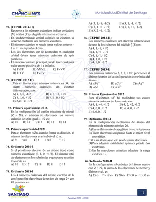 Gestión 2023 - 2026
7
Municipalidad Distrital de Santiago
70. (CEPRU 2014-II)
Respecto a los números cuánticos indicar verdadero
(V) o falso (F) y elegir la alternativa correcta:
- En un determinado orbital atómico un electrón se
describe mediante dos números cuánticos.
- El número cuántico m puede tener valores enteros -
1 a +1, incluyendo el cero.
- Los dos electrones que se acomodan en cualquier
orbital deben tener números cuánticos de spin
paralelos.
- El número cuántico principal puede tener cualquier
valor entero positivo de 1 a infinito.
A) FVFF B) VVVF C) FVVV
D) FFFV E) FVFV
71. (CEPRU 2015 II)
Para el átomo cuyo número atómico es 34, los
cuatro números cuánticos del electrón
diferenciador, son:
A) 4, 1, 0, -1/2 B) 4, 1, +1, +1/2
C) 4, 1, 0, +1/2 D) 4, 1, 0, +1/2
E) 3, 2, +2, -1/2
72. Primera oportunidad 2016
En la configuración del catión trivalente de niquel
(Z = 28), el número de electrones con número
cuántico de spin igual a -1/2 es:
A) 10 B) 12 C) 13 D) 11 E) 14
73. Primera oportunidad 2021
Para el elemento 30Zn, cuando forma un dicatión, el
número de electrones en el subnivel d, es:
A) 9 B) 6 C) 8 D) 5 E) 10
74. Ordinario 2016-I
Si el penúltimo electrón de un átomo tiene como
números cuánticos: (3, 1, 0, +1/2). El número total
de electrones en los subniveles p que posee su anión
trivalente es:
A) 10 B) 12 C) 18 D) 8 E) 13
75. Ordinario 2018-I
Los 4 números cuánticos del último electrón de la
configuración electrónica de un ion de carga 2+ con
20 protones es:
A) (3, 1, -1, -1/2) B) (3, 1, -1, +1/2)
C) (3, 1, +1, -1/2) D) (3, 1, +1, +1/2)
E) (3, 2, +1, -1/2)
76. (CEPRU 2012-II)
Los números cuánticos del electrón diferenciador
de uno de los isótopos del núclido E
31
67
son:
A) 4, 1, -1, +1/2
B) 4, 1, +1, -1/2
C) 4, 1, -1, -1/2
D) 4, 1, 0, +1/2
E) 4, 1, 0, +1/2
77. (CEPRU 2013-I)
Los números cuánticos: 3, 2, 2, +1/2; pertenecen al
último electrón de la configuración electrónica del
átomo.
A) 26Fe3+
B) 27Co3+
C) 47Ag+1
D) 34Se E) 20Ca2+
78. Primera Oportunidad 2017
Para el electrón 4d5
del molibdeno sus cuatro
números cuántios (n, l, ml, ms), son:
A) 4, 1, +4, +1/2 B) 4, 2, +2, +1/2
C) 4, 0, 0 ,+1/2 D) 4, 4, 0, +1/2
E) 4, 0, 0, -1/2
79. Ordinario 2023-I
En la configuración electrónica del átomo del
elemento de número atómico 20.
A)En su último nivel energético tiene 3 electrones
B) Tiene electrones ocupando hasta el tercer nivel
energético.
C) Es un átomo que solo puede ganar electrones
D)Para adquirir estabilidad química pierde dos
electrones.
E) En las reacciones químicas adquiere la carga
eléctrica 1-.
80.Ordinario 2018-II
En la configuración electrónica del átomo neutro
con Z = 79, la suma de los electrones del tercer y
último nivel, es:
A) 35 e- B) 19 e- C) 20 e- D) 34 e- E) 33 e-
 