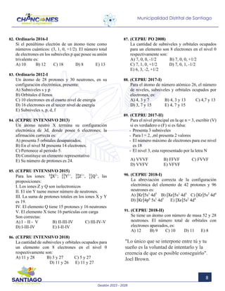 Gestión 2023 - 2026
8
Municipalidad Distrital de Santiago
82. Ordinario 2016-I
Si el penúltimo electrón de un átomo tiene como
números cuánticos: (3, 1, 0, +1/2). El número total
de electrones en los subniveles p que posee su anión
trivalente es:
A) 10 B) 12 C) 18 D) 8 E) 13
83. Ordinario 2012-I
Un átomo de 28 protones y 30 neutrones, en su
configuración electrónica, presenta:
A) Subniveles s y p
B) Orbitales d llenos
C) 10 electrones en el cuarto nivel de energía
D) 16 electrones en el tercer nivel de energía
E) Subniveles s, p, d, f
84. (CEPRU INTENSIVO 2013)
Un átomo neutro X termina su configuración
electrónica de 3d, donde posee 6 electrones; la
afirmación correcta es:
A) presenta 5 orbitales desapareados.
B) En el nivel M presenta 14 electrones.
C) Pertenece al periodo 5.
D) Constituye un elemento representativo
E) Su número de protones es 24.
85. (CEPRU INTENSIVO 2015)
Para los iones: X
8
16 2-
; Y
11
23 1+
, Z
19
39 1+
, Q
15
31 3-
, las
proposiciones:
I. Los iones Z y Q son isolectronicos
II. El ión Y tuene menor número de neutrones.
III. La suma de protones totales en los iones X y Y
es 19.
IV. El elemento Q tiene 15 protones y 16 neutrones
V. El elemento X tiene 16 partículas con carga
Son correctas:
A) I – II - V B) II-III-IV C) III-IV-V
D) I-III-IV E) I-II-IV
86. (CEPRU INTENSIVO 2018)
La cantidad de subniveles y orbitales ocupados para
un elemento con 8 electrones en el nivel 0
respectivamente son:
A) 11 y 28 B) 3 y 27 C) 5 y 27
D) 11 y 26 E) 11 y 27
87. (CEPRU PO 2008)
La cantidad de subniveles y orbitales ocupados
para un elemento son 8 electrones en el nivel 0
respectivamente son:
A) 7, 0, 0, -1/2 B) 7, 0, 0, +1/2
C) 7, 1, 0, +1/2 D) 7, 0, 1, -1/2
E) 6, 3, -2, +1/2
88. (CEPRU 2017-I)
Para el átomo de número atómico 26, el número
de niveles, subniveles y orbitales ocupados por
electrones, es:
A) 4, 3 y 7 B) 4, 3 y 13 C) 4,7 y 13
D) 3, 7 y 15 E) 4, 7 y 15
89. (CEPRU 2017-II)
Para el nivel principal en la qe n = 3, escribir (V)
si es verdadero o (F) si es falsa:
- Presenta 3 subniveles
- Para l = 2, ,ml presenta 2 valores
- El número máximo de electrones para ese nivel
es 18
- El nivel 3, esta representado por la letra N
A) VVVF B) FFVF C) FVVF
D) VVFV E) VFVF
90. (CEPRU 2018-I)
La abreviación correcta de la configuración
electrónica del elemento de 42 protones y 96
neutrones es:
A) [Kr]5s1
4d5
B) [Xe]5s1
4d5
C) [Kr]5s2
4d4
D) [Kr]4p6
5s1
4d5
E) [Xe]5s2
4d4
91. (CEPRU 2018-II)
Se tiene un átomo con número de masa 52 y 28
neutrones. El número total de orbitales con
electrones apareados, es:
A) 12 B) 9 C) 10 D) 11 E) 8
"Lo único que se interpone entre tú y tu
sueño es la voluntad de intentarlo y la
creencia de que es posible conseguirlo".
Joel Brown.
 