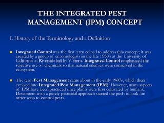 THE INTEGRATED PEST
MANAGEMENT (IPM) CONCEPT
I. History of the Terminology and a Definition
 Integrated Control was the first term coined to address this concept; it was
created by a group of entomologists in the late 1950's at the University of
California at Riverside led by V. Stern. Integrated Control emphasized the
selective use of chemicals so that natural enemies were conserved in the
ecosystem.
 The term Pest Management came about in the early 1960's, which then
evolved into Integrated Pest Management (IPM). However, many aspects
of IPM have been practiced since plants were first cultivated by humans.
Discontent with a purely pesticidal approach started the push to look for
other ways to control pests.
 