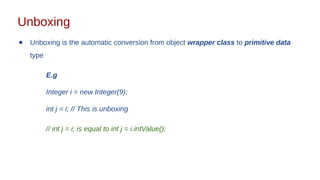 Unboxing
● Unboxing is the automatic conversion from object wrapper class to primitive data
type
E.g
Integer i = new Integer(9);
int j = i; // This is unboxing
// int j = i; is equal to int j = i.intValue();
 