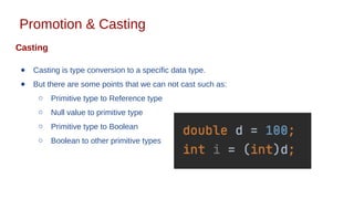 Promotion & Casting
Casting
● Casting is type conversion to a specific data type.
● But there are some points that we can not cast such as:
○ Primitive type to Reference type
○ Null value to primitive type
○ Primitive type to Boolean
○ Boolean to other primitive types
 