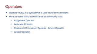 Operators
● Operator in java is a symbol that is used to perform operations
● Here are some basic operators that are commonly used:
○ Assignment Operator
○ Arithmetic Operator
○ Relational / Comparison Operator - Bitwise Operator
○ Logical Operator
 