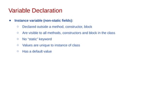 Variable Declaration
● Instance variable (non-static fields):
○ Declared outside a method, constructor, block
○ Are visible to all methods, constructors and block in the class
○ No “static” keyword
○ Values are unique to instance of class
○ Has a default value
 