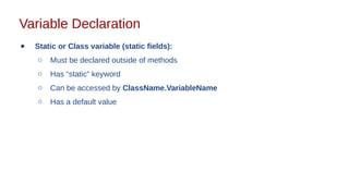 Variable Declaration
● Static or Class variable (static fields):
○ Must be declared outside of methods
○ Has “static” keyword
○ Can be accessed by ClassName.VariableName
○ Has a default value
 