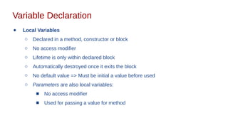 Variable Declaration
● Local Variables
○ Declared in a method, constructor or block
○ No access modifier
○ Lifetime is only within declared block
○ Automatically destroyed once it exits the block
○ No default value => Must be initial a value before used
○ Parameters are also local variables:
■ No access modifier
■ Used for passing a value for method
 