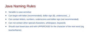 Java Naming Rules
● Variable is case-sensitive
● Can begin with letter (recommended), dollar sign ($), underscore( _ )
● Can contain letters, numbers, underscores and dollar sign (not recommended)
● Can not contain other special characters, whitespace, keywords
● Should start lowercase and with UPPERCASE for the character of the next word (eg.
teacherName)
 