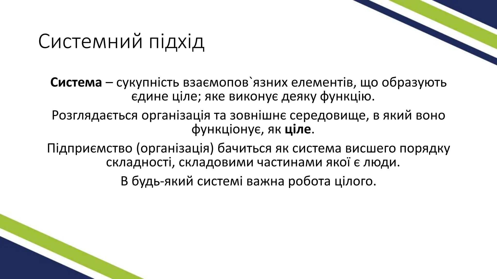 Системний підхід
Система – сукупність взаємопов`язних елементів, що образують
єдине ціле; яке виконує деяку функцію.
Розглядається організація та зовнішнє середовище, в який воно
функціонує, як ціле.
Підприємство (організація) бачиться як система висшего порядку
складності, складовими частинами якої є люди.
В будь-який системі важна робота цілого.
 