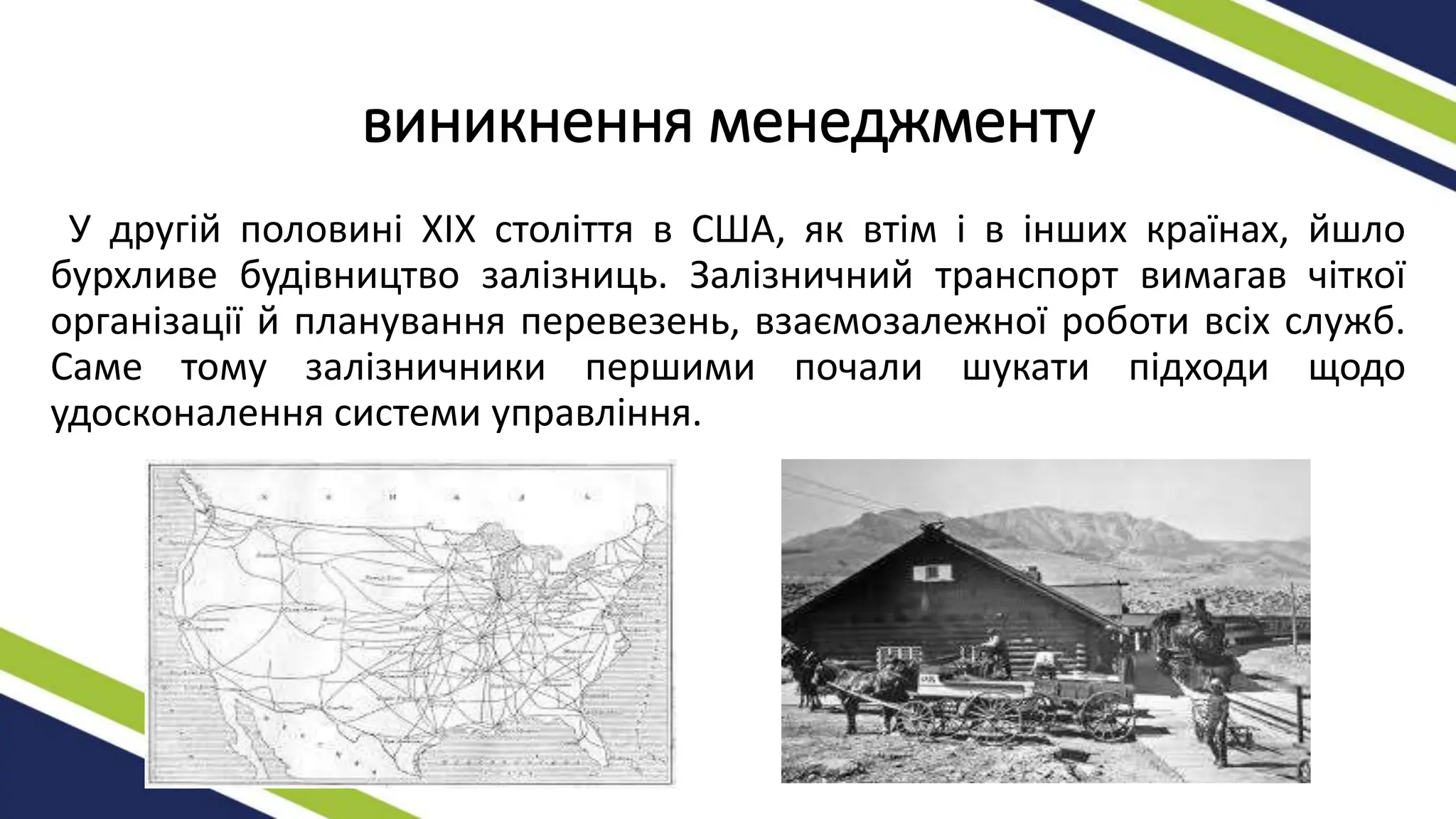виникнення менеджменту
У другій половині XIX століття в США, як втім і в інших країнах, йшло
бурхливе будівництво залізниць. Залізничний транспорт вимагав чіткої
організації й планування перевезень, взаємозалежної роботи всіх служб.
Саме тому залізничники першими почали шукати підходи щодо
удосконалення системи управління.
 