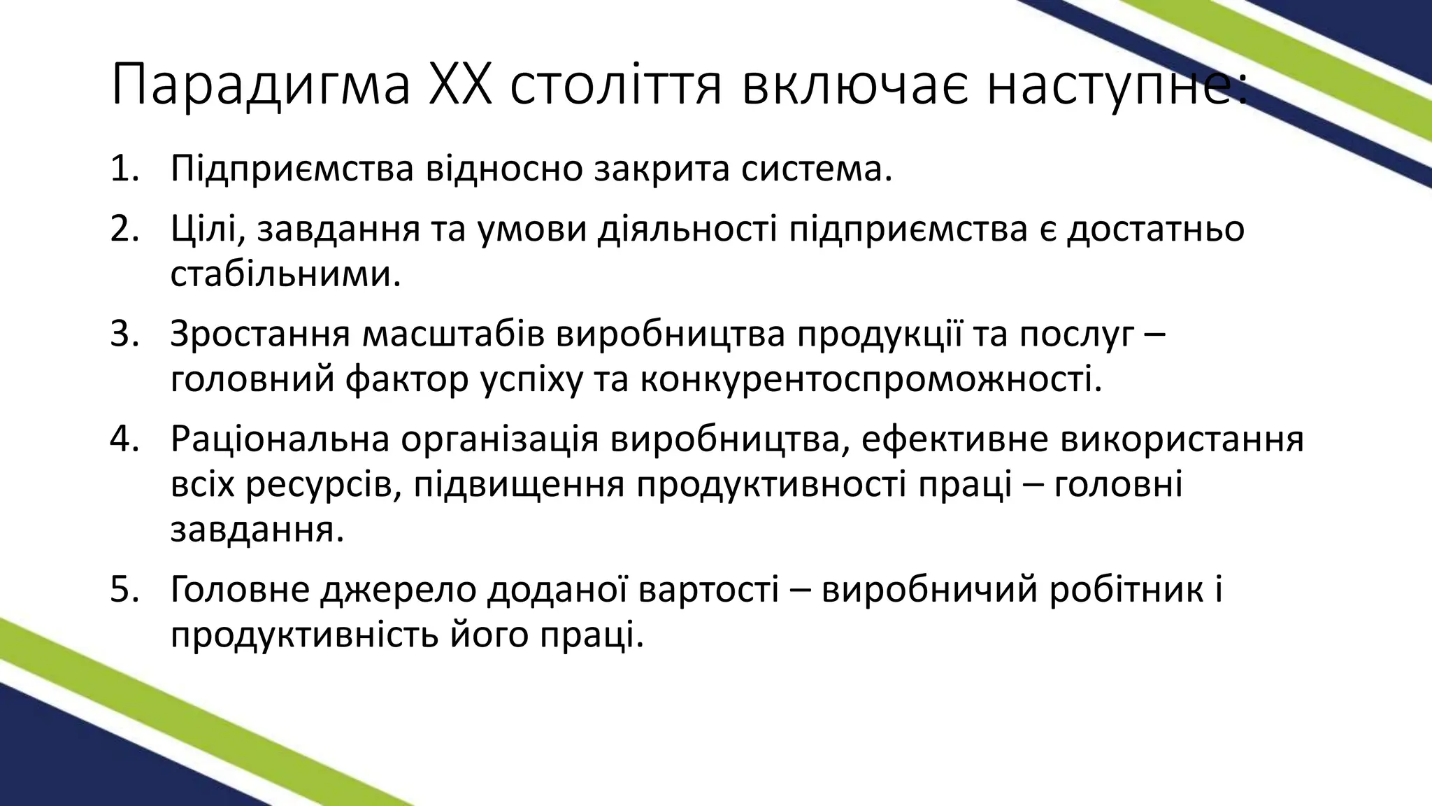 Парадигма ХХ століття включає наступне:
1. Підприємства відносно закрита система.
2. Цілі, завдання та умови діяльності підприємства є достатньо
стабільними.
3. Зростання масштабів виробництва продукції та послуг –
головний фактор успіху та конкурентоспроможності.
4. Раціональна організація виробництва, ефективне використання
всіх ресурсів, підвищення продуктивності праці – головні
завдання.
5. Головне джерело доданої вартості – виробничий робітник і
продуктивність його праці.
 