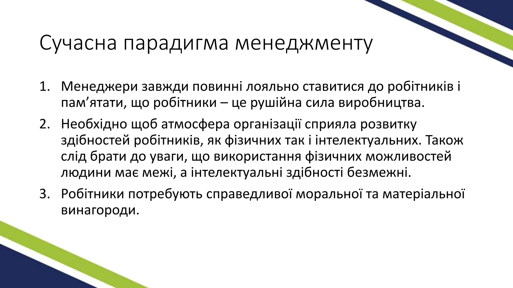 Сучасна парадигма менеджменту
1. Менеджери завжди повинні лояльно ставитися до робітників і
пам’ятати, що робітники – це рушійна сила виробництва.
2. Необхідно щоб атмосфера організації сприяла розвитку
здібностей робітників, як фізичних так і інтелектуальних. Також
слід брати до уваги, що використання фізичних можливостей
людини має межі, а інтелектуальні здібності безмежні.
3. Робітники потребують справедливої моральної та матеріальної
винагороди.
 