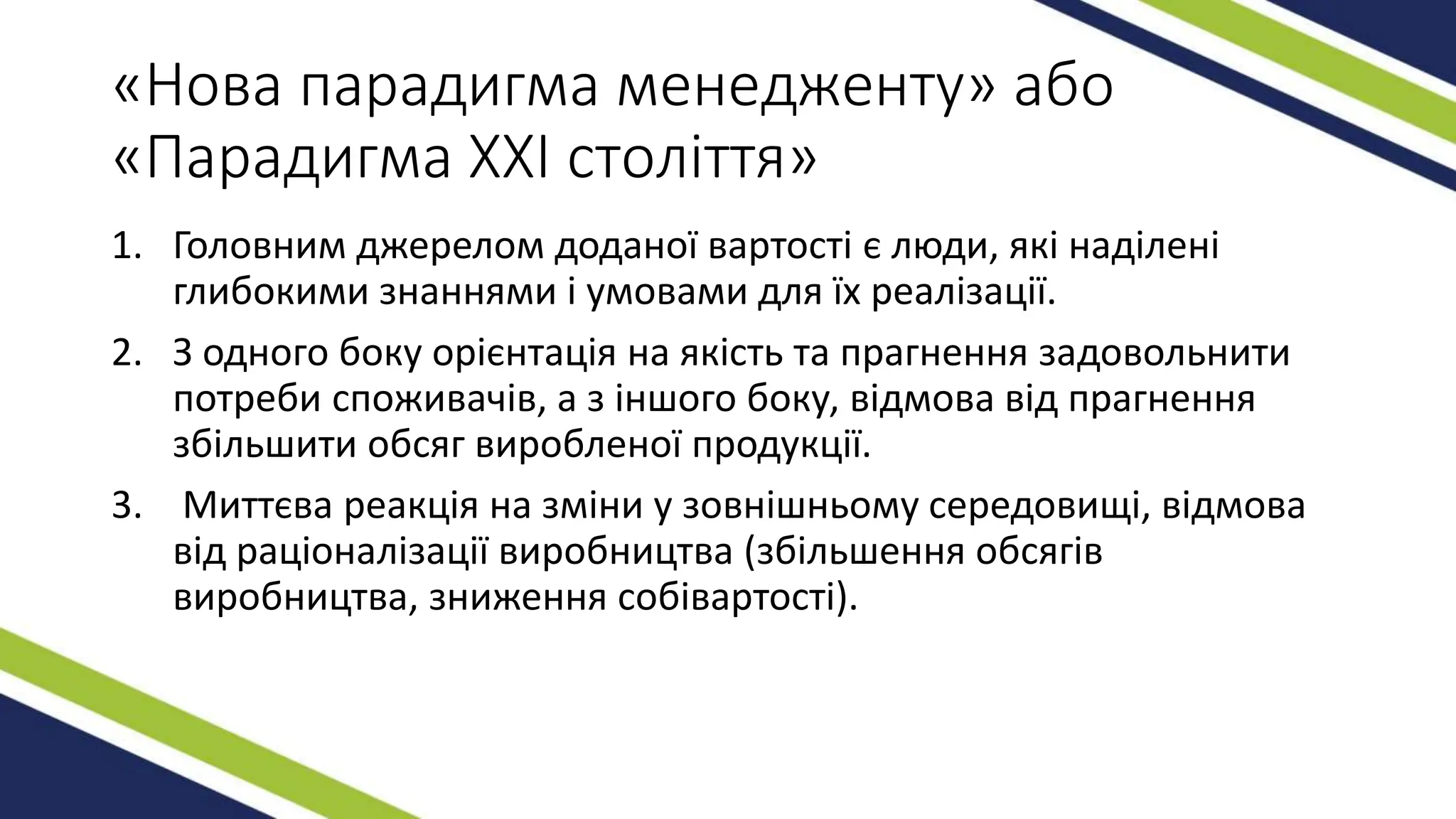 «Нова парадигма менедженту» або
«Парадигма XXI століття»
1. Головним джерелом доданої вартості є люди, які наділені
глибокими знаннями і умовами для їх реалізації.
2. З одного боку орієнтація на якість та прагнення задовольнити
потреби споживачів, а з іншого боку, відмова від прагнення
збільшити обсяг виробленої продукції.
3. Миттєва реакція на зміни у зовнішньому середовищі, відмова
від раціоналізації виробництва (збільшення обсягів
виробництва, зниження собівартості).
 