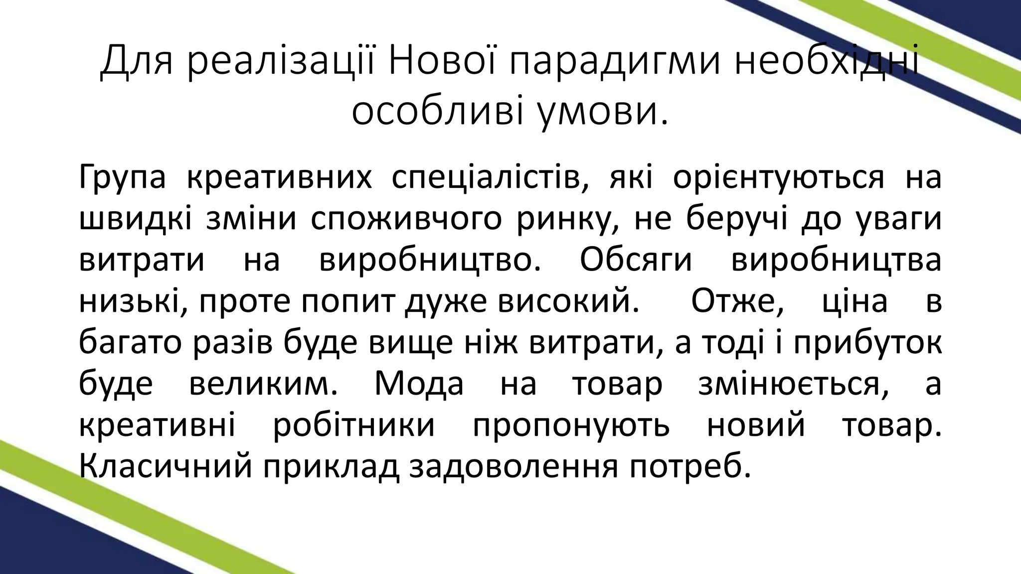 Для реалізації Нової парадигми необхідні
особливі умови.
Група креативних спеціалістів, які орієнтуються на
швидкі зміни споживчого ринку, не беручі до уваги
витрати на виробництво. Обсяги виробництва
низькі, проте попит дуже високий. Отже, ціна в
багато разів буде вище ніж витрати, а тоді і прибуток
буде великим. Мода на товар змінюється, а
креативні робітники пропонують новий товар.
Класичний приклад задоволення потреб.
 
