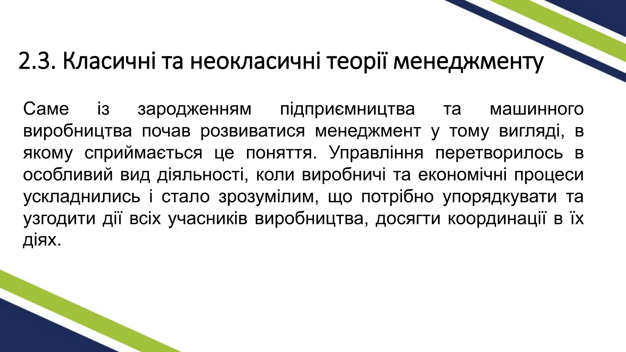 2.3. Класичні та неокласичні теорії менеджменту
Саме із зародженням підприємництва та машинного
виробництва почав розвиватися менеджмент у тому вигляді, в
якому сприймається це поняття. Управління перетворилось в
особливий вид діяльності, коли виробничі та економічні процеси
ускладнились і стало зрозумілим, що потрібно упорядкувати та
узгодити дії всіх учасників виробництва, досягти координації в їх
діях.
 