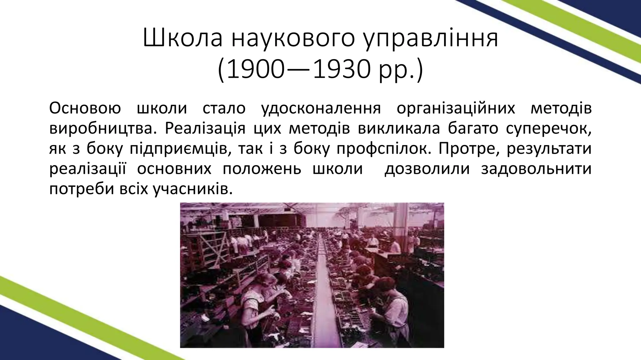 Школа наукового управління
(1900—1930 рр.)
Основою школи стало удосконалення організаційних методів
виробництва. Реалізація цих методів викликала багато суперечок,
як з боку підприємців, так і з боку профспілок. Протре, результати
реалізації основних положень школи дозволили задовольнити
потреби всіх учасників.
 