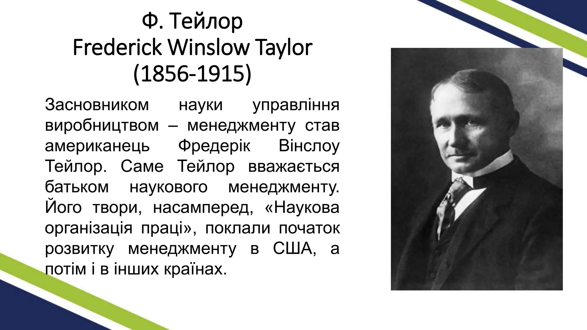 Ф. Тейлор
Frederick Winslow Taylor
(1856-1915)
Засновником науки управління
виробництвом – менеджменту став
американець Фредерік Вінслоу
Тейлор. Саме Тейлор вважається
батьком наукового менеджменту.
Його твори, насамперед, «Наукова
організація праці», поклали початок
розвитку менеджменту в США, а
потім і в інших країнах.
 