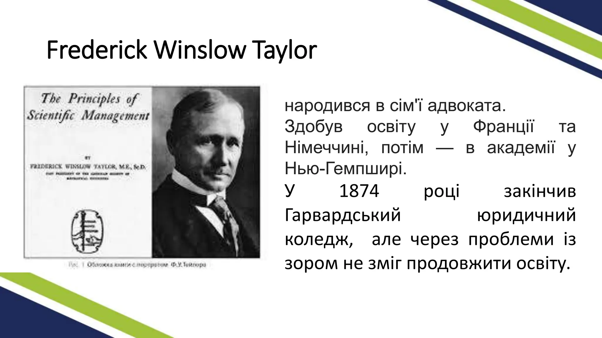 Frederick Winslow Taylor
народився в сім'ї адвоката.
Здобув освіту у Франції та
Німеччині, потім — в академії у
Нью-Гемпширі.
У 1874 році закінчив
Гарвардський юридичний
коледж, але через проблеми із
зором не зміг продовжити освіту.
 